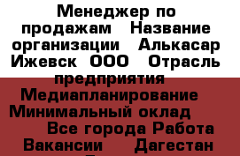 Менеджер по продажам › Название организации ­ Алькасар Ижевск, ООО › Отрасль предприятия ­ Медиапланирование › Минимальный оклад ­ 20 000 - Все города Работа » Вакансии   . Дагестан респ.,Дагестанские Огни г.